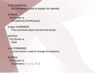 2.cal COMMAND: cal command is used to display the calendar. SYNTAX: The Syntax is cal [options] [month] [year] 3.clear COMMAND: This command clears the terminal screen. SYNTAX: The Syntax is Clear 4.cd COMMAND: cd command is used to change the directory. SYNTAX: The Syntax is cd [directory | ~ | ./ | ../ | - ] 