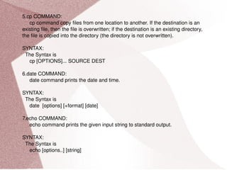 5.cp COMMAND: cp command copy files from one location to another. If the destination is an existing file, then the file is overwritten; if the destination is an existing directory, the file is copied into the directory (the directory is not overwritten). SYNTAX: The Syntax is cp [OPTIONS]... SOURCE DEST 6.date COMMAND: date command prints the date and time. SYNTAX: The Syntax is date  [options] [+format] [date] 7.echo COMMAND: echo command prints the given input string to standard output. SYNTAX: The Syntax is echo [options..] [string] 