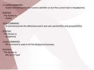 11.hostid COMMAND: hostid command prints the numeric identifier or id of the current host in hexadecimal. SYNTAX: The Syntax is Hostid 12.id COMMAND: id command prints the effective(current) and real userid(UID)s and groupid(GID)s. SYNTAX: The Syntax is id [options] 13.kill COMMAND: kill command is used to kill the background process. SYNTAX: The Syntax is kill [-s] [-l] %pid 