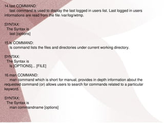 14.last COMMAND: last command is used to display the last logged in users list. Last logged in users informations are read from the file /var/log/wtmp. SYNTAX: The Syntax is last [options] 15.ls COMMAND: ls command lists the files and directories under current working directory. SYNTAX: The Syntax is ls [OPTIONS]... [FILE] 16.man COMMAND: man command which is short for manual, provides in depth information about the requested command (or) allows users to search for commands related to a particular keyword. SYNTAX: The Syntax is man commandname [options] 