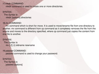 17.mkdir COMMAND: mkdir command is used to create one or more directories. SYNTAX: The Syntax is mkdir [options] directories 18.mv COMMAND: mv command which is short for move. It is used to move/rename file from one directory to another. mv command is different from cp command as it completely removes the file from the source and moves to the directory specified, where cp command just copies the content from one file to another. SYNTAX: The Syntax is mv [-f] [-i] oldname newname 19.passwd COMMAND: passwd command is used to change your password. SYNTAX: The Syntax is passwd [options] 