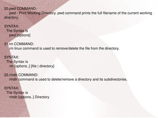 20.pwd COMMAND: pwd - Print Working Directory. pwd command prints the full filename of the current working directory. SYNTAX: The Syntax is pwd [options] 21.rm COMMAND: rm linux command is used to remove/delete the file from the directory. SYNTAX: The Syntax is rm [options..] [file | directory] 22.rmdir COMMAND: rmdir command is used to delete/remove a directory and its subdirectories. SYNTAX: The Syntax is rmdir [options..] Directory 