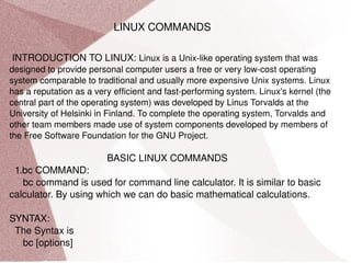LINUX COMMANDS INTRODUCTION TO LINUX:  Linux is a Unix-like operating system that was designed to provide personal computer users a free or very low-cost operating system comparable to traditional and usually more expensive Unix systems. Linux has a reputation as a very efficient and fast-performing system. Linux's kernel (the central part of the operating system) was developed by Linus Torvalds at the University of Helsinki in Finland. To complete the operating system, Torvalds and other team members made use of system components developed by members of the Free Software Foundation for the GNU Project.  BASIC LINUX COMMANDS 1.bc COMMAND: bc command is used for command line calculator. It is similar to basic calculator. By using which we can do basic mathematical calculations. SYNTAX: The Syntax is bc [options] 
