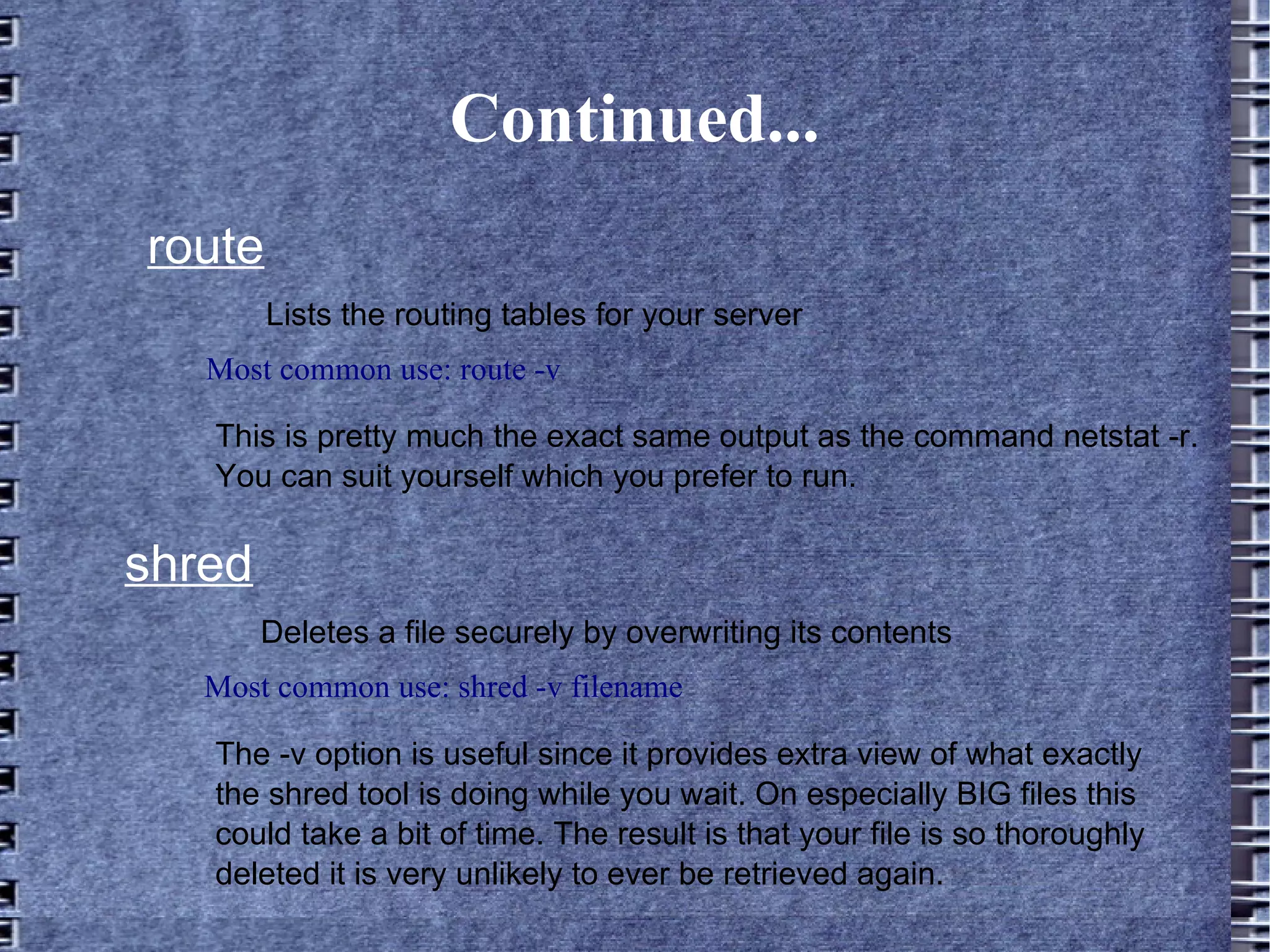 Continued... route Lists the routing tables for your server Most common use: route -v This is pretty much the exact same output as the command netstat -r. You can suit yourself which you prefer to run. shred Most common use: shred -v filename Deletes a file securely by overwriting its contents The -v option is useful since it provides extra view of what exactly the shred tool is doing while you wait. On especially BIG files this could take a bit of time. The result is that your file is so thoroughly deleted it is very unlikely to ever be retrieved again. 