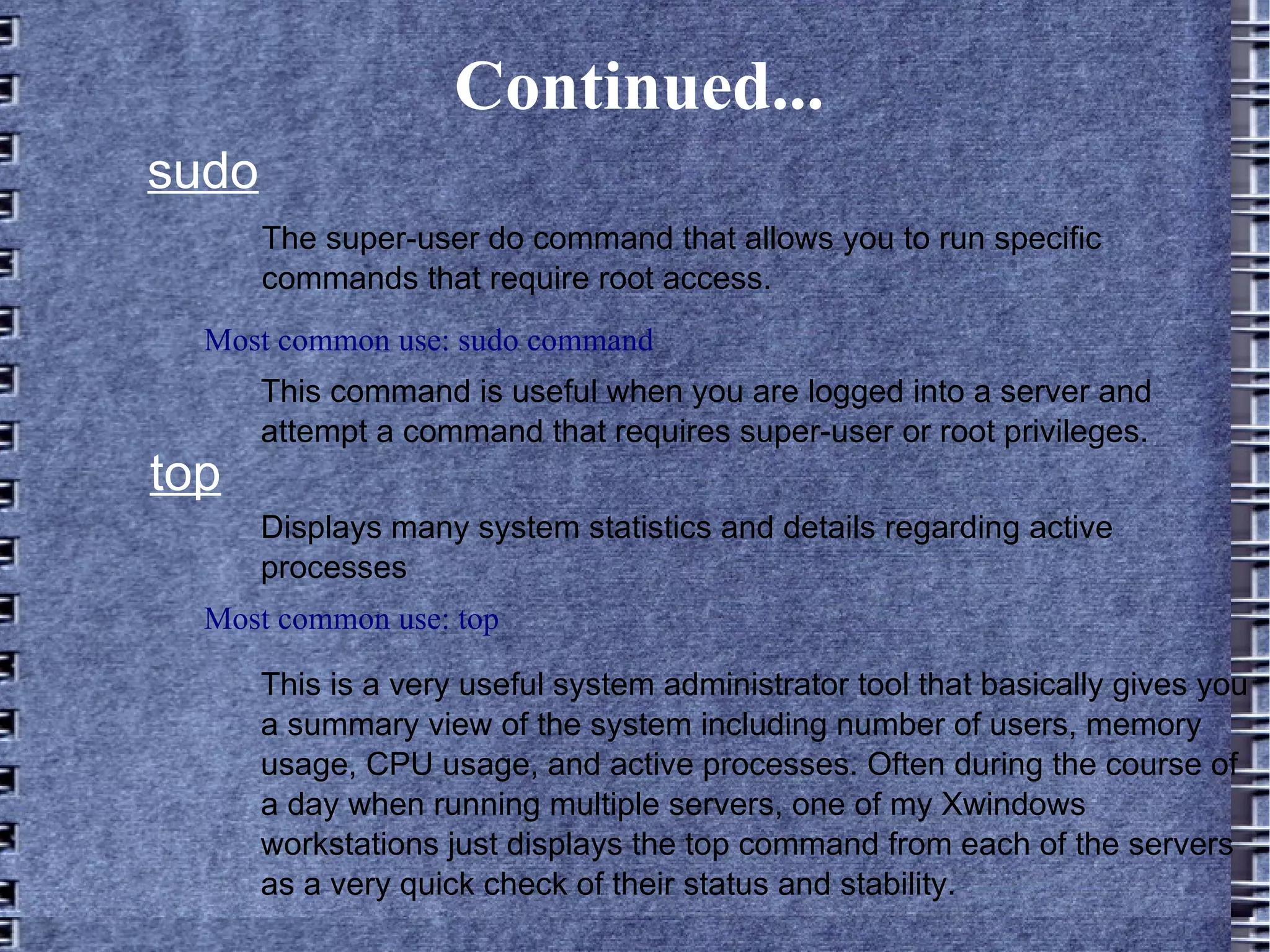 Continued... sudo The super-user do command that allows you to run specific commands that require root access.  This command is useful when you are logged into a server and attempt a command that requires super-user or root privileges. Most common use: sudo command top Displays many system statistics and details regarding active processes Most common use: top This is a very useful system administrator tool that basically gives you a summary view of the system including number of users, memory usage, CPU usage, and active processes. Often during the course of a day when running multiple servers, one of my Xwindows workstations just displays the top command from each of the servers as a very quick check of their status and stability.  