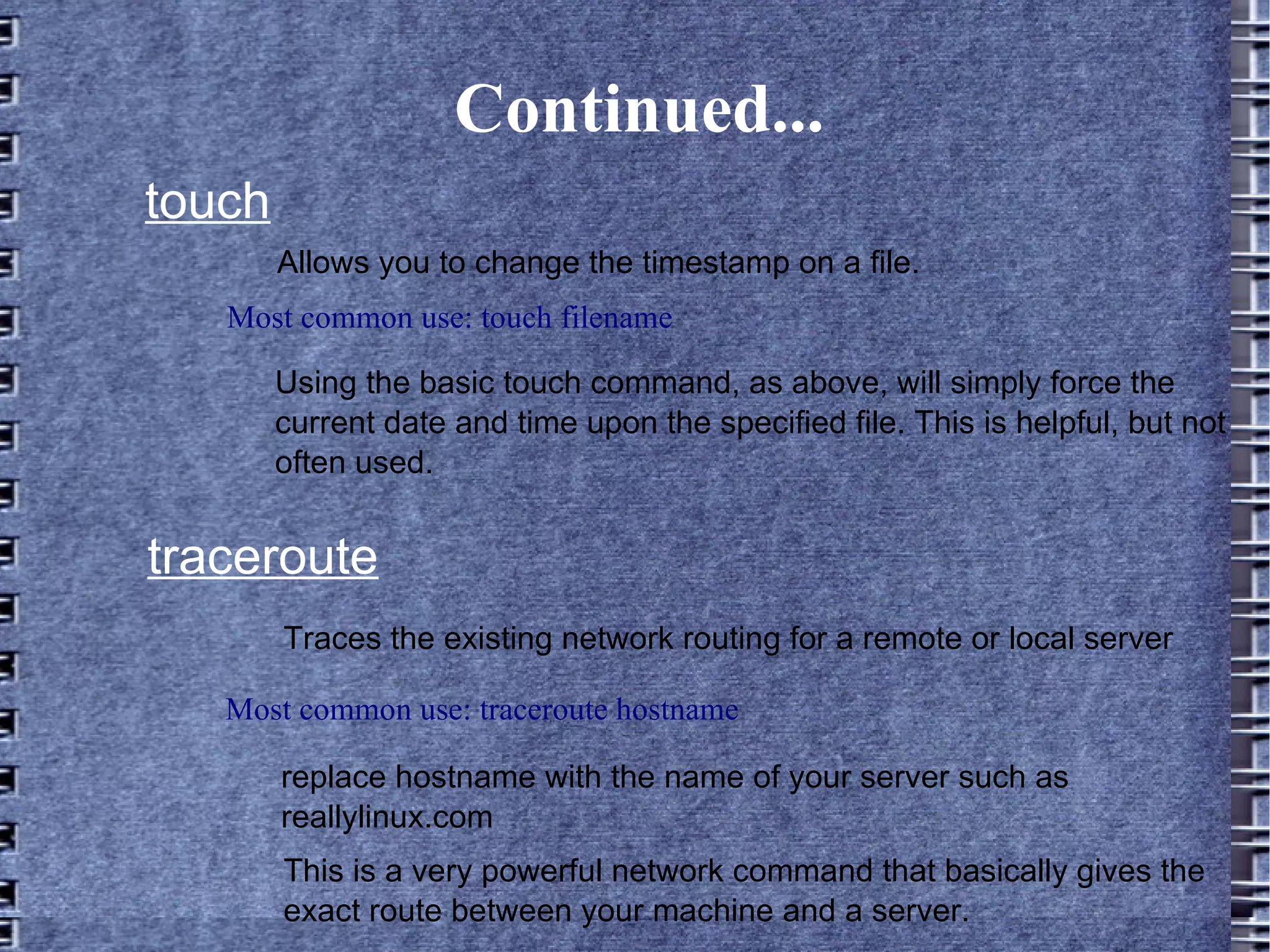 Continued... Allows you to change the timestamp on a file. touch Most common use: touch filename Using the basic touch command, as above, will simply force the current date and time upon the specified file. This is helpful, but not often used. traceroute Most common use: traceroute hostname Traces the existing network routing for a remote or local server replace hostname with the name of your server such as reallylinux.com This is a very powerful network command that basically gives the exact route between your machine and a server. 