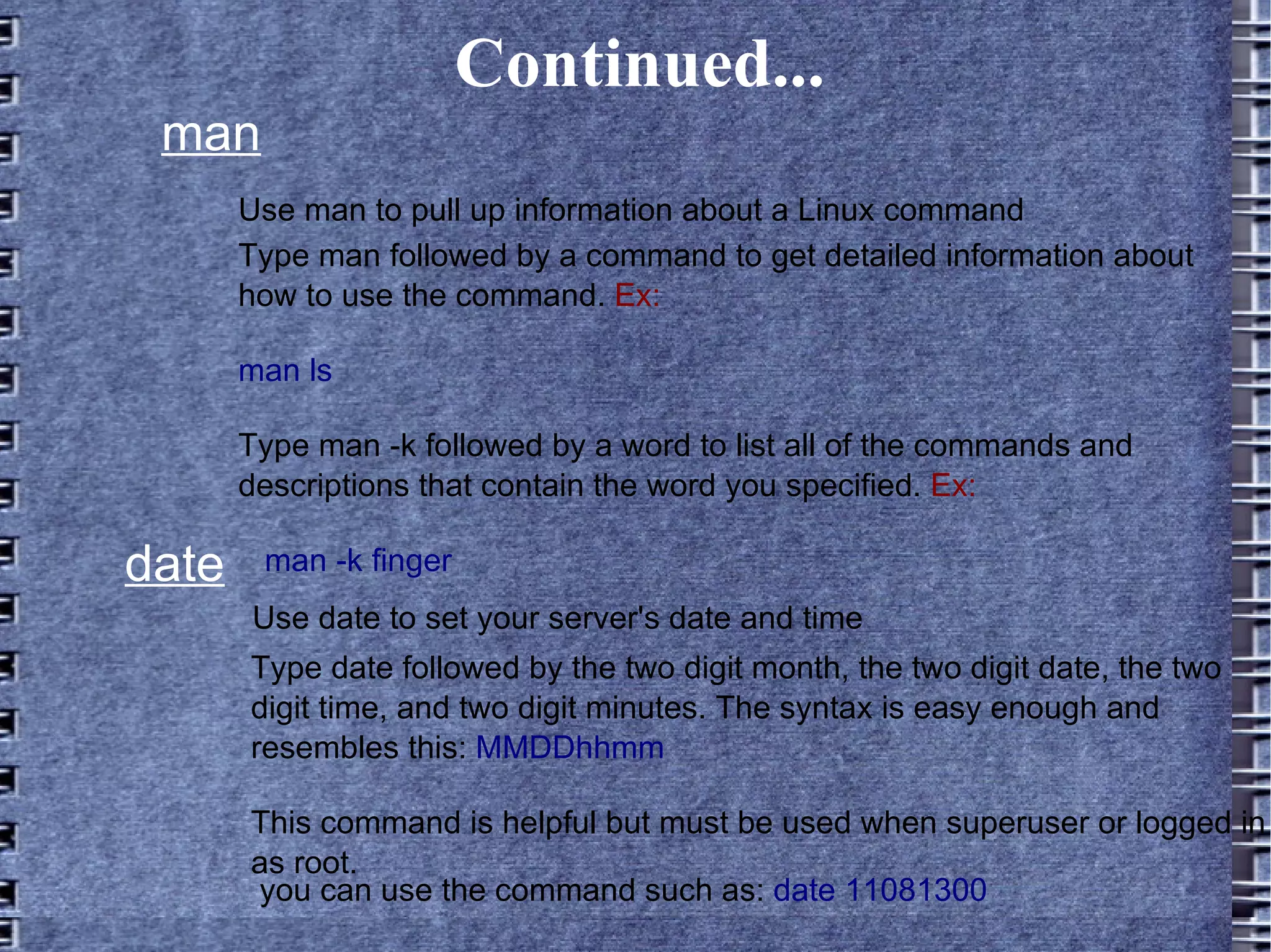 Continued... man Use man to pull up information about a Linux command Type man followed by a command to get detailed information about how to use the command.  Ex: man ls  Type man -k followed by a word to list all of the commands and descriptions that contain the word you specified.  Ex: man -k finger date Use date to set your server's date and time Type date followed by the two digit month, the two digit date, the two digit time, and two digit minutes. The syntax is easy enough and resembles this:  MMDDhhmm This command is helpful but must be used when superuser or logged in as root.  you can use the command such as:  date 11081300  