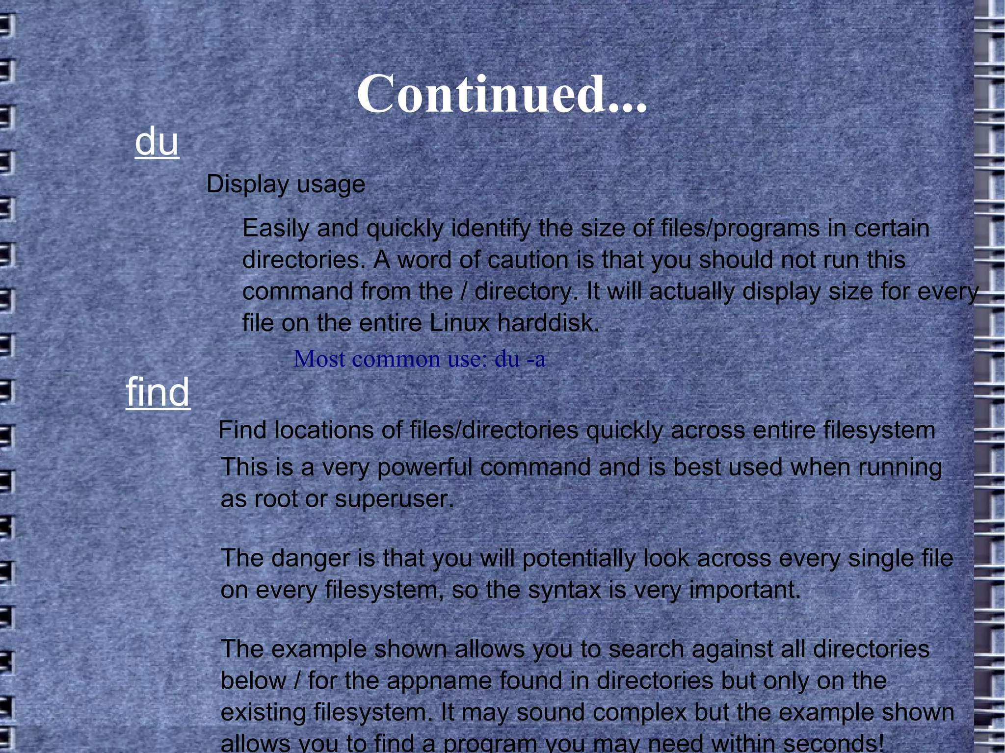 Continued... du Most common use: du -a Display usage Easily and quickly identify the size of files/programs in certain directories. A word of caution is that you should not run this command from the / directory. It will actually display size for every file on the entire Linux harddisk. find Find locations of files/directories quickly across entire filesystem This is a very powerful command and is best used when running as root or superuser.  The danger is that you will potentially look across every single file on every filesystem, so the syntax is very important.  The example shown allows you to search against all directories below / for the appname found in directories but only on the existing filesystem. It may sound complex but the example shown allows you to find a program you may need within seconds! 