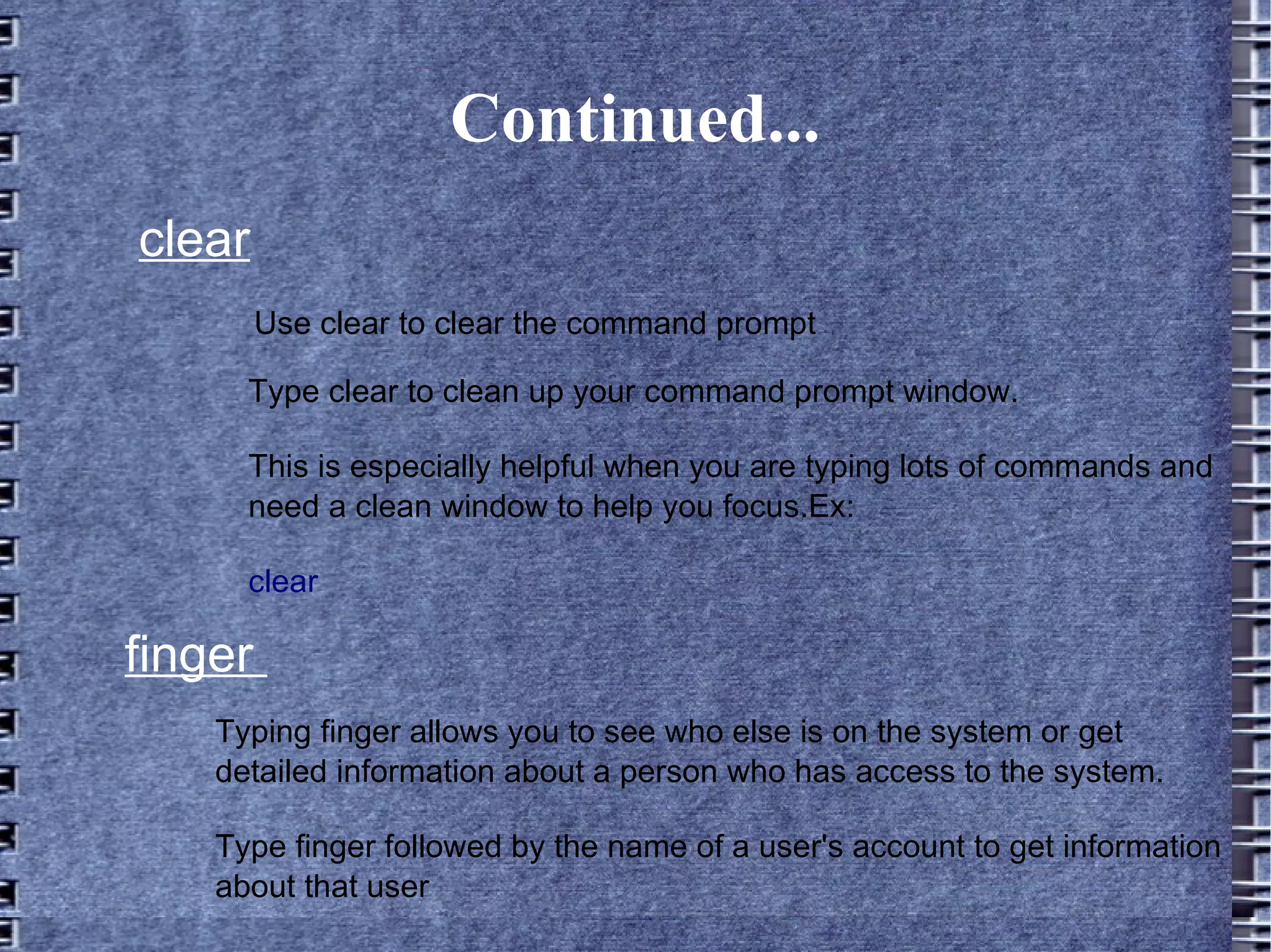 Continued... clear Use clear to clear the command prompt Type clear to clean up your command prompt window. This is especially helpful when you are typing lots of commands and need a clean window to help you focus.Ex: clear   finger  Typing finger allows you to see who else is on the system or get detailed information about a person who has access to the system.  Type finger followed by the name of a user's account to get information about that user 