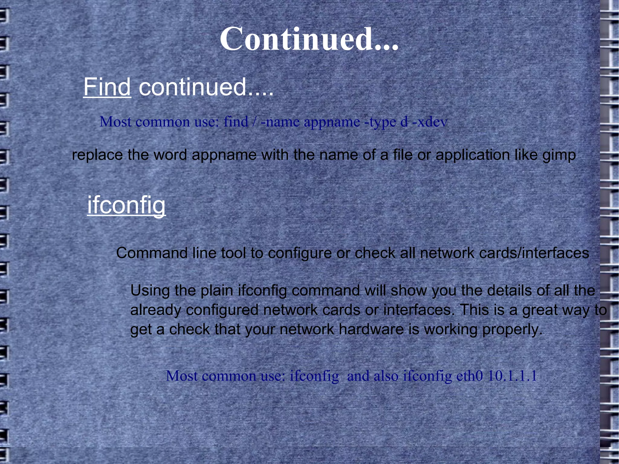 Continued... Most common use: find / -name appname -type d -xdev Find  continued.... replace the word appname with the name of a file or application like gimp ifconfig Most common use: ifconfig  and also ifconfig eth0 10.1.1.1 Command line tool to configure or check all network cards/interfaces Using the plain ifconfig command will show you the details of all the already configured network cards or interfaces. This is a great way to get a check that your network hardware is working properly. 