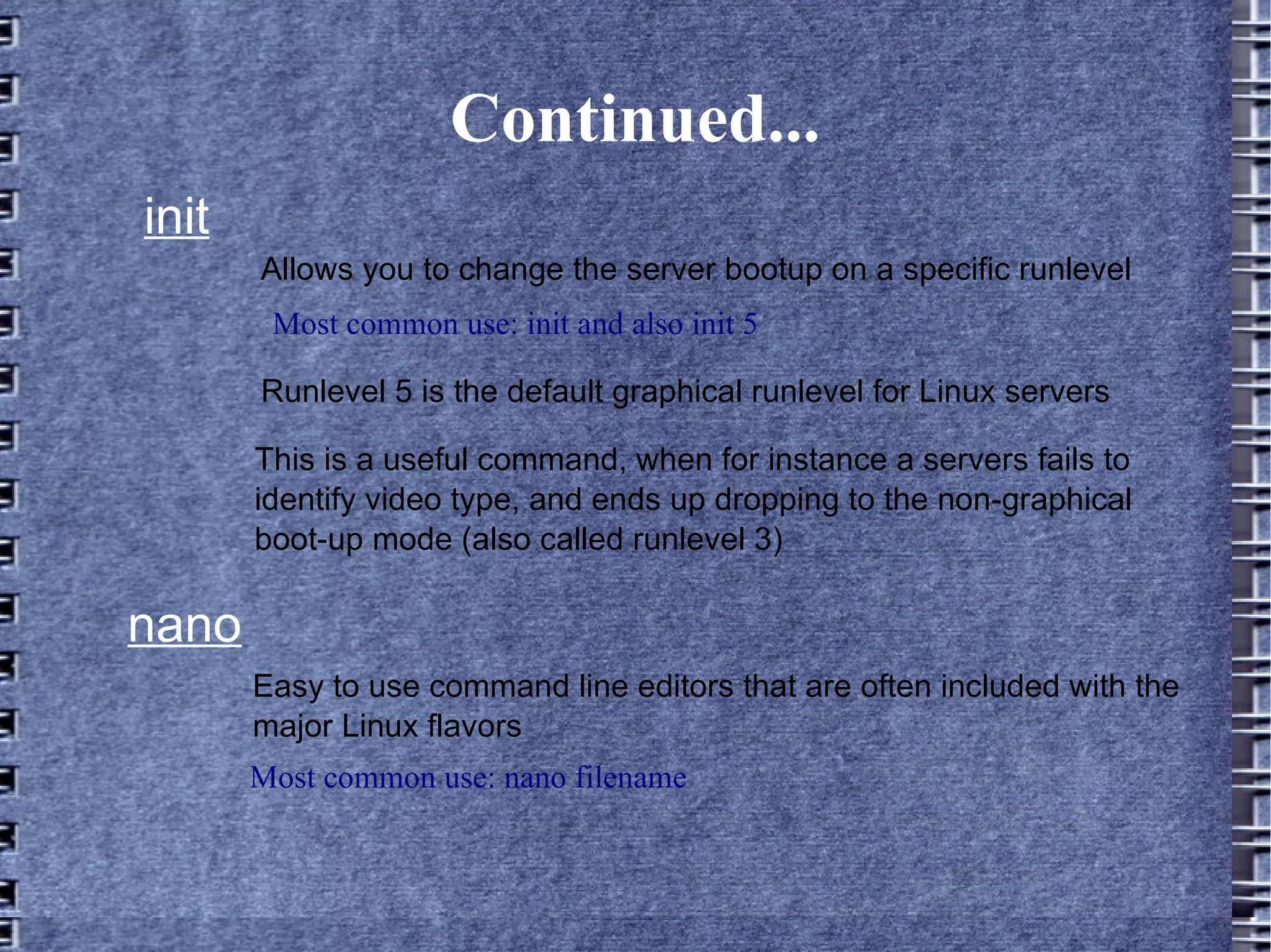 Continued... init Most common use: init and also init 5 Allows you to change the server bootup on a specific runlevel Runlevel 5 is the default graphical runlevel for Linux servers This is a useful command, when for instance a servers fails to identify video type, and ends up dropping to the non-graphical boot-up mode (also called runlevel 3) nano Easy to use command line editors that are often included with the major Linux flavors Most common use: nano filename 