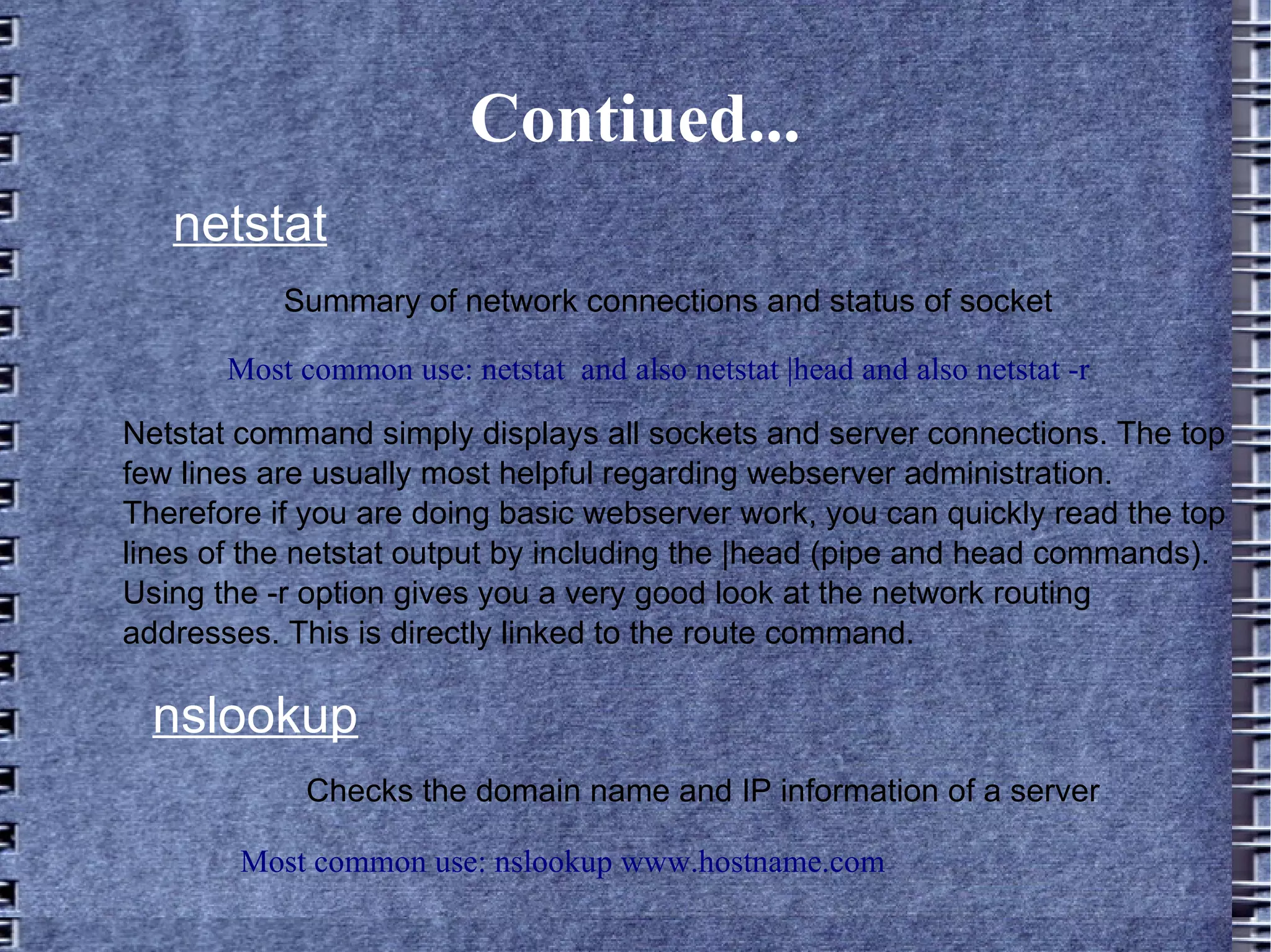 Contiued... netstat Most common use: netstat  and also netstat |head and also netstat -r Summary of network connections and status of socket Netstat command simply displays all sockets and server connections. The top few lines are usually most helpful regarding webserver administration. Therefore if you are doing basic webserver work, you can quickly read the top lines of the netstat output by including the |head (pipe and head commands). Using the -r option gives you a very good look at the network routing addresses. This is directly linked to the route command. nslookup Checks the domain name and IP information of a server Most common use: nslookup www.hostname.com 