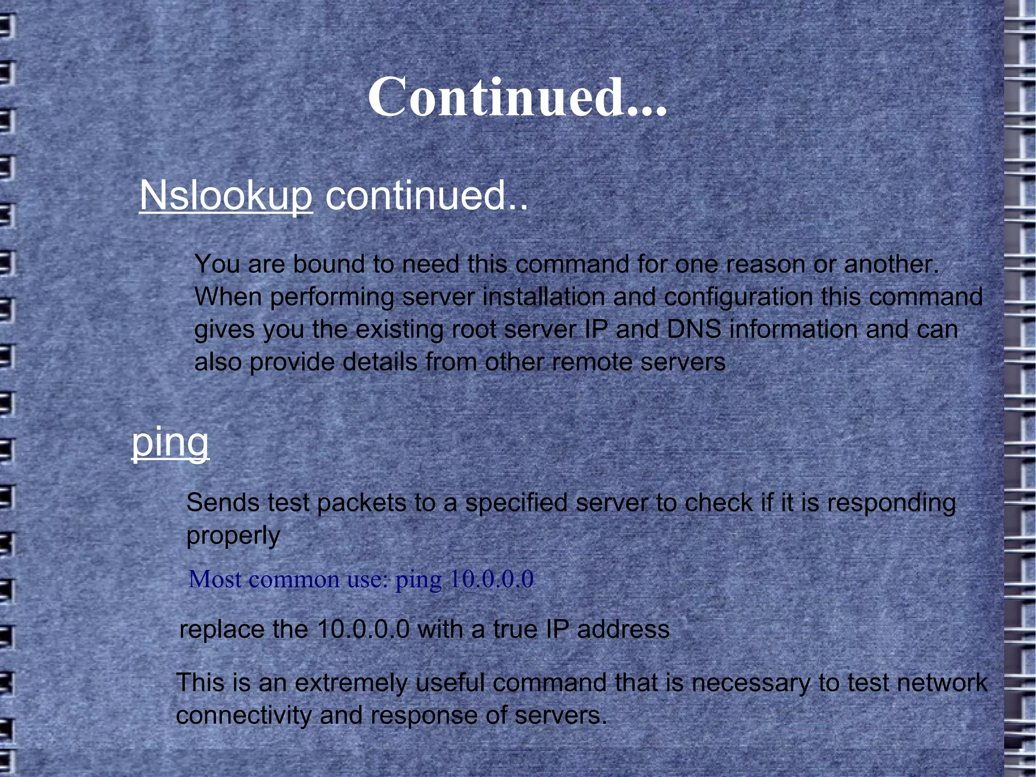 Continued... Nslookup  continued.. You are bound to need this command for one reason or another. When performing server installation and configuration this command gives you the existing root server IP and DNS information and can also provide details from other remote servers ping Sends test packets to a specified server to check if it is responding properly Most common use: ping 10.0.0.0 replace the 10.0.0.0 with a true IP address This is an extremely useful command that is necessary to test network connectivity and response of servers.  