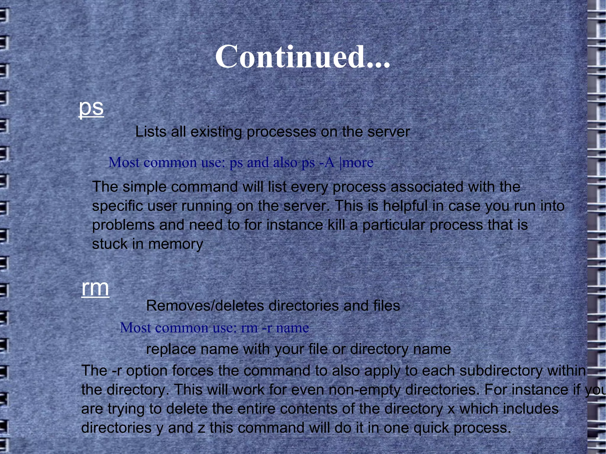 Continued... ps Most common use: ps and also ps -A |more Lists all existing processes on the server The simple command will list every process associated with the specific user running on the server. This is helpful in case you run into problems and need to for instance kill a particular process that is stuck in memory rm Most common use: rm -r name Removes/deletes directories and files replace name with your file or directory name The -r option forces the command to also apply to each subdirectory within the directory. This will work for even non-empty directories. For instance if you are trying to delete the entire contents of the directory x which includes directories y and z this command will do it in one quick process. 