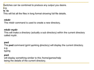 Switches can be combined to produce any output you desire.
e.g.
ls -la
This will list all the files in long format showing full file details.

mkdir
The mkdir command is used to create a new directory.


mkdir mydir
This will make a directory (actually a sub directory) within the current directory
called mydir.


pwd
The pwd command (print working directory) will display the current directory.
e.g.
typing
pwd
will display something similar to this /home/games/help
being the details of the current directory.
 