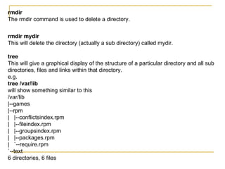 rmdir
The rmdir command is used to delete a directory.


rmdir mydir
This will delete the directory (actually a sub directory) called mydir.

tree
This will give a graphical display of the structure of a particular directory and all sub
directories, files and links within that directory.
e.g.
tree /var/lib
will show something similar to this
/var/lib
|--games
|--rpm
| |--conflictsindex.rpm
| |--fileindex.rpm
| |--groupsindex.rpm
| |--packages.rpm
| `--require.rpm
`--text
6 directories, 6 files
 