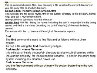 cp
The cp command copies files. You can copy a file in within the current directory or
you can copy files to another directory.
cp myfile.html /home/help/mynewname.html
This will copy the file called myfile.html in the current directory to the directory /home/
help/ and call it mynewname.html.
imply put the cp command has the format of
cp file1 file2 With file1 being the name (including the path if needed) of the file being
copied and file2 is the name (including the path if needed) of the new file being
created.
Remember with the cp command the original file remains in place.

find
The find command is used to find files and or folders within a Linux
system.
To find a file using the find command you type
find /usr/bin -name filename
this will search inside the /usr/bin directory (and any sub directories within
the /usr/bin directory) for the file named filename. To search the entire filing
system including any mounted drives use
find / -name filename
and the find command will search every file system beginning in the root
directory.
 