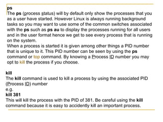 ps
The ps (process status) will by default only show the processes that you
as a user have started. However Linux is always running background
tasks so you may want to use some of the common switches associated
with the ps such as ps au to display the processes running for all users
and in the user format hence we get to see every process that is running
on the system.
When a process is started it is given among other things a PID number
that is unique to it. This PID number can be seen by using the ps
command or top command. By knowing a Process ID number you may
opt to kill the process if you choose.

kill
The kill command is used to kill a process by using the associated PID
(Process ID) number
e.g.
kill 381
This will kill the process with the PID of 381. Be careful using the kill
command because it is easy to accidently kill an important process.
 