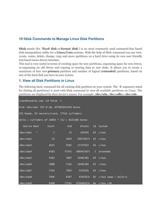 10 fdisk Commands to Manage Linux Disk Partitions
fdisk stands (for “fixed disk or format disk“) is an most commonly used command-line based
disk manipulation utility for a Linux/Unix systems. With the help of fdisk command you can view,
create, resize, delete, change, copy and move partitions on a hard drive using its own user friendly
text based menu driven interface.
This tool is very useful in terms of creating space for new partitions, organising space for new drives,
re-organising an old drives and copying or moving data to new disks. It allows you to create a
maximum of four new primary partition and number of logical (extended) partitions, based on
size of the hard disk you have in your system.

1. View all Disk Partitions in Linux
The following basic command list all existing disk partition on your system. The „-l„ argument stand
for (listing all partitions) is used with fdisk command to view all available partitions on Linux. The
partitions are displayed by their device‟s names. For example: /dev/sda, /dev/sdbor /dev/sdc.
[root@tecmint.com ~]# fdisk -l
Disk /dev/sda: 637.8 GB, 637802643456 bytes
255 heads, 63 sectors/track, 77541 cylinders
Units = cylinders of 16065 * 512 = 8225280 bytes
Device Boot

Start

End

Blocks

Id

System

1

13

104391

83

Linux

/dev/sda2

14

2624

20972857+

83

Linux

/dev/sda3

2625

4582

15727635

83

Linux

/dev/sda4

4583

77541

586043167+

5

/dev/sda5

4583

5887

10482381

83

Linux

/dev/sda6

5888

7192

10482381

83

Linux

/dev/sda7

7193

7845

5245191

83

Linux

/dev/sda8

7846

8367

4192933+

82

Linux swap / Solaris

/dev/sda9

8368

77541

555640123+

8e

Linux LVM

/dev/sda1

*

Extended

 