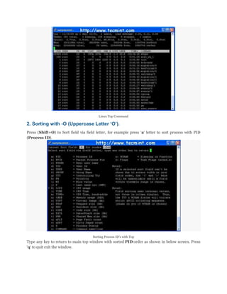 Linux Top Command

2. Sorting with -O (Uppercase Letter „O‟).
Press (Shift+O) to Sort field via field letter, for example press „a„ letter to sort process with PID
(Process ID).

Sorting Process ID‟s with Top

Type any key to return to main top window with sorted PID order as shown in below screen. Press
„q„ to quit exit the window.

 