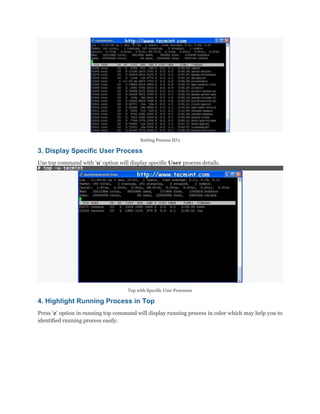 Sorting Process ID‟s

3. Display Specific User Process
Use top command with „u„ option will display specific User process details.
# top -u tecmint

Top with Specific User Processes

4. Highlight Running Process in Top
Press „z„ option in running top command will display running process in color which may help you to
identified running process easily.

 