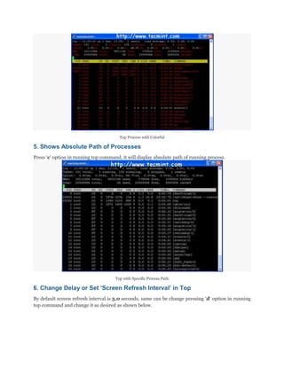 Top Process with Colorful

5. Shows Absolute Path of Processes
Press „c„ option in running top command, it will display absolute path of running process.

Top with Specific Process Path

6. Change Delay or Set „Screen Refresh Interval‟ in Top
By default screen refresh interval is 3.0 seconds, same can be change pressing „d„ option in running
top command and change it as desired as shown below.

 