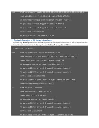 tun0

Link encap:UNSPEC
inet addr:10.1.1.1

HWaddr 00-00-00-00-00-00-00-00-00-00-00-00-00-00-00-00
P-t-P:10.1.1.2

Mask:255.255.255.255

UP POINTOPOINT RUNNING NOARP MULTICAST

MTU:1500

Metric:1

RX packets:0 errors:0 dropped:0 overruns:0 frame:0
TX packets:0 errors:0 dropped:0 overruns:0 carrier:0
collisions:0 txqueuelen:100
RX bytes:0 (0.0 b)

TX bytes:0 (0.0 b)

2. Display Information of All Network Interfaces
The following ifconfig command with -a argument will display information of all active or inactive
network interfaces on server. It displays the results for eth0, lo, sit0 and tun0.
[root@tecmint ~]# ifconfig -a
eth0

Link encap:Ethernet

HWaddr 00:0B:CD:1C:18:5A

inet addr:172.16.25.126

Bcast:172.16.25.63

Mask:255.255.255.224

inet6 addr: fe80::20b:cdff:fe1c:185a/64 Scope:Link
UP BROADCAST RUNNING MULTICAST

MTU:1500

Metric:1

RX packets:2344927 errors:0 dropped:0 overruns:0 frame:0
TX packets:2220777 errors:0 dropped:0 overruns:0 carrier:0
collisions:0 txqueuelen:1000
RX bytes:293839516 (280.2 MiB)

TX bytes:1043722206 (995.3 MiB)

Interrupt:185 Memory:f7fe0000-f7ff0000
lo

Link encap:Local Loopback
inet addr:127.0.0.1

Mask:255.0.0.0

inet6 addr: ::1/128 Scope:Host
UP LOOPBACK RUNNING

MTU:16436

Metric:1

RX packets:5022927 errors:0 dropped:0 overruns:0 frame:0
TX packets:5022927 errors:0 dropped:0 overruns:0 carrier:0
collisions:0 txqueuelen:0
RX bytes:2175739488 (2.0 GiB)

TX bytes:2175739488 (2.0 GiB)

 