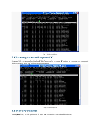 Top – Set Refresh Time

7. Kill running process with argument „k‟
You can kill a process after finding PID of process by pressing „k„ option in running top command
without exiting from top window as shown below.

Top – Kill Process ID

8. Sort by CPU Utilisation
Press (Shift+P) to sort processes as per CPU utilization. See screenshot below.

 