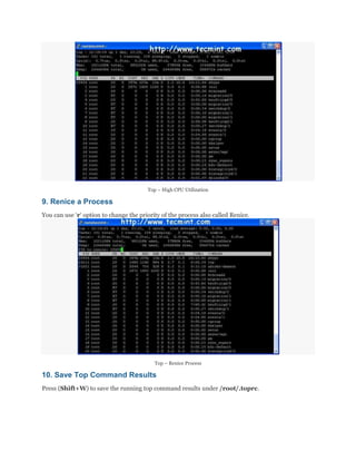 Top – High CPU Utilization

9. Renice a Process
You can use „r„ option to change the priority of the process also called Renice.

Top – Renice Process

10. Save Top Command Results
Press (Shift+W) to save the running top command results under /root/.toprc.

 