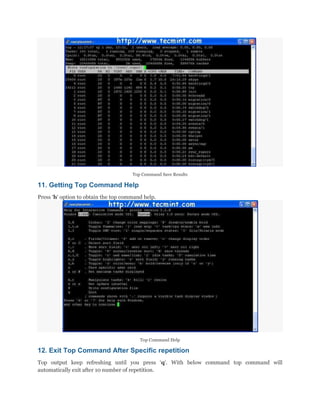Top Command Save Results

11. Getting Top Command Help
Press „h„ option to obtain the top command help.

Top Command Help

12. Exit Top Command After Specific repetition
Top output keep refreshing until you press „q„. With below command top command will
automatically exit after 10 number of repetition.

 