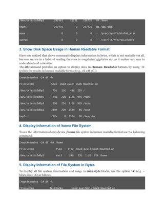 /dev/cciss/c0d0p1

295561

21531

258770

8% /boot

tmpfs

257476

0

257476

0% /dev/shm

none

0

0

0

-

/proc/sys/fs/binfmt_misc

sunrpc

0

0

0

-

/var/lib/nfs/rpc_pipefs

3. Show Disk Space Usage in Human Readable Format
Have you noticed that above commands displays information in bytes, which is not readable yet all,
because we are in a habit of reading the sizes in megabytes, gigabytes etc. as it makes very easy to
understand and remember.
The df command provides an option to display sizes in Human Readable formats by using „-h‟
(prints the results in human readable format (e.g., 1K 2M 3G)).
[root@tecmint ~]# df -h
Filesystem

Size

Used Avail Use% Mounted on

/dev/cciss/c0d0p2

75G

23G

49G

32% /

/dev/cciss/c0d0p5

24G

22G

1.2G

95% /home

/dev/cciss/c0d0p3

29G

25G

2.6G

91% /data

/dev/cciss/c0d0p1

289M

22M

253M

8% /boot

tmpfs

252M

0

252M

0% /dev/shm

4. Display Information of /home File System
To see the information of only device /home file system in human readable format use the following
command.
[root@tecmint ~]# df -hT /home
Filesystem

Type

Size

/dev/cciss/c0d0p5

ext3

24G

Used Avail Use% Mounted on
22G

1.2G

95% /home

5. Display Information of File System in Bytes
To display all file system information and usage in 1024-byte blocks, use the option „-k„ (e.g. –
block-size=1K) as follows.
[root@tecmint ~]# df -k
Filesystem

1K-blocks

Used Available Use% Mounted on

 