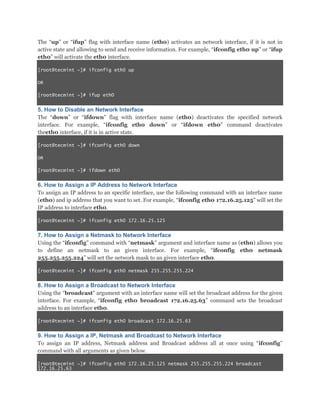 The “up” or “ifup” flag with interface name (eth0) activates an network interface, if it is not in
active state and allowing to send and receive information. For example, “ifconfig eth0 up” or “ifup
eth0” will activate the eth0 interface.
[root@tecmint ~]# ifconfig eth0 up
OR
[root@tecmint ~]# ifup eth0

5. How to Disable an Network Interface
The “down” or “ifdown” flag with interface name (eth0) deactivates the specified network
interface. For example, “ifconfig eth0 down” or “ifdown eth0” command deactivates
theeth0 interface, if it is in active state.
[root@tecmint ~]# ifconfig eth0 down
OR
[root@tecmint ~]# ifdown eth0

6. How to Assign a IP Address to Network Interface
To assign an IP address to an specific interface, use the following command with an interface name
(eth0) and ip address that you want to set. For example, “ifconfig eth0 172.16.25.125” will set the
IP address to interface eth0.
[root@tecmint ~]# ifconfig eth0 172.16.25.125

7. How to Assign a Netmask to Network Interface
Using the “ifconfig” command with “netmask” argument and interface name as (eth0) allows you
to define an netmask to an given interface. For example, “ifconfig eth0 netmask
255.255.255.224” will set the network mask to an given interface eth0.
[root@tecmint ~]# ifconfig eth0 netmask 255.255.255.224

8. How to Assign a Broadcast to Network Interface
Using the “broadcast” argument with an interface name will set the broadcast address for the given
interface. For example, “ifconfig eth0 broadcast 172.16.25.63” command sets the broadcast
address to an interface eth0.
[root@tecmint ~]# ifconfig eth0 broadcast 172.16.25.63

9. How to Assign a IP, Netmask and Broadcast to Network Interface
To assign an IP address, Netmask address and Broadcast address all at once using “ifconfig”
command with all arguments as given below.
[root@tecmint ~]# ifconfig eth0 172.16.25.125 netmask 255.255.255.224 broadcast
172.16.25.63

 