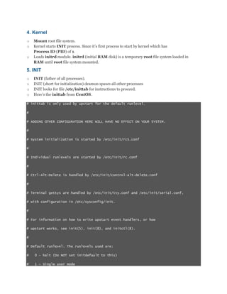 4. Kernel
o
o
o

Mount root file system.
Kernel starts INIT process. Since it‟s first process to start by kernel which has
Process ID (PID) of 1.
Loads initrd module. initrd (initial RAM disk) is a temporary root file system loaded in
RAM until root file system mounted.

5. INIT
o
o
o
o

INIT (father of all processes).
INIT (short for initialization) deamon spawn all other processes
INIT looks for file /etc/inittab for instructions to proceed.
Here‟s the inittab from CentOS.

# inittab is only used by upstart for the default runlevel.
#
# ADDING OTHER CONFIGURATION HERE WILL HAVE NO EFFECT ON YOUR SYSTEM.
#
# System initialization is started by /etc/init/rcS.conf
#
# Individual runlevels are started by /etc/init/rc.conf
#
# Ctrl-Alt-Delete is handled by /etc/init/control-alt-delete.conf
#
# Terminal gettys are handled by /etc/init/tty.conf and /etc/init/serial.conf,
# with configuration in /etc/sysconfig/init.
#
# For information on how to write upstart event handlers, or how
# upstart works, see init(5), init(8), and initctl(8).
#
# Default runlevel. The runlevels used are:
#

0 - halt (Do NOT set initdefault to this)

#

1 - Single user mode

 