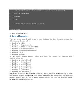 #

2 - Multiuser, without NFS (The same as 3, if you do not have networking)

#

3 - Full multiuser mode

#

4 - unused

#

5 - X11

#

6 - reboot (Do NOT set initdefault to this)

#
id:3:initdefault:

o

Runs scripts /etc/rc.d/*

6. Runlevel Programs
There are seven runlevels and it has its own significant in Linux Operating system. The
different run levels are as follows:
o Run Level 0 – Halt
o Run Level 1 – Single user mode
o Run Level 2 – Multiuser but without NFS
o Run Level 3 – Full multiuser mode
o Run Level 4 – unused / User-definable
o Run Level 5 – X11
o Run Level 6 – reboot
As per default runlevel settings, system will reads and execute the programs from
following directories.
o Run Level 0 – /etc/rc.d/rc0.d/
o Run Level 1 – /etc/rc.d/rc1.d/
o Run Level 2 – /etc/rc.d/rc2.d/
o Run Level 3 – /etc/rc.d/rc3.d/
o Run Level 4 – /etc/rc.d/rc4.d/
o Run Level 5 – /etc/rc.d/rc5.d/
o Run Level 6 – /etc/rc.d/rc6.d/
/etc/rc0.d/ is linked to /etc/rc.d/rc0.d/ directory. Under /etc/rc.d/rc0.d/ directory we could
see programs starting with S and K which means startup and kill respectively. Also there are
sequence number next to S and K. Those sequence number in which the programs should
be started or killed during boot up.

 