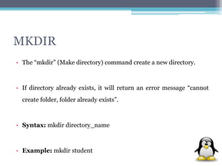 MKDIR 
• The “mkdir” (Make directory) command create a new directory. 
• If directory already exists, it will return an error message “cannot 
create folder, folder already exists”. 
• Syntax: mkdir directory_name 
• Example: mkdir student 
 