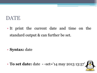 DATE 
• It print the current date and time on the 
standard output & can further be set. 
• Syntax: date 
• To set date: date - -set=‘14 may 2013 13:57’ 
 