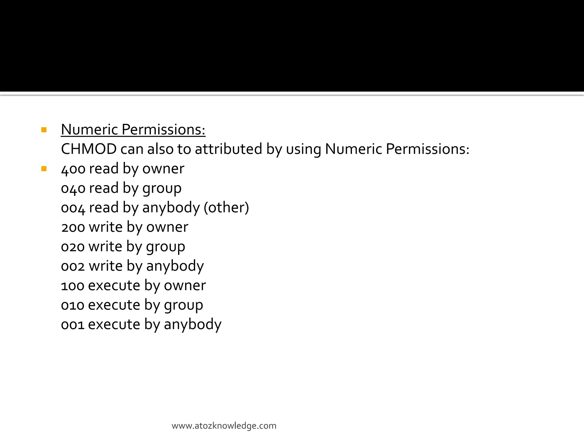  Numeric Permissions:
CHMOD can also to attributed by using Numeric Permissions:
 400 read by owner
040 read by group
004 read by anybody (other)
200 write by owner
020 write by group
002 write by anybody
100 execute by owner
010 execute by group
001 execute by anybody
www.atozknowledge.com
 