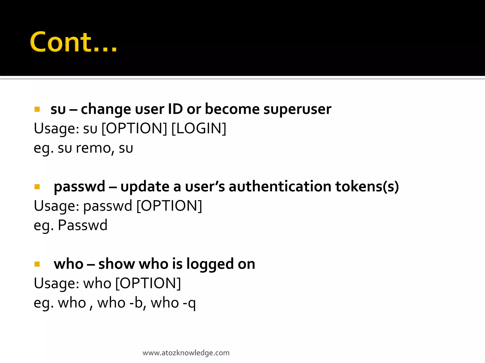  su – change user ID or become superuser
Usage: su [OPTION] [LOGIN]
eg. su remo, su
 passwd – update a user’s authentication tokens(s)
Usage: passwd [OPTION]
eg. Passwd
 who – show who is logged on
Usage: who [OPTION]
eg. who , who -b, who -q
www.atozknowledge.com
 
