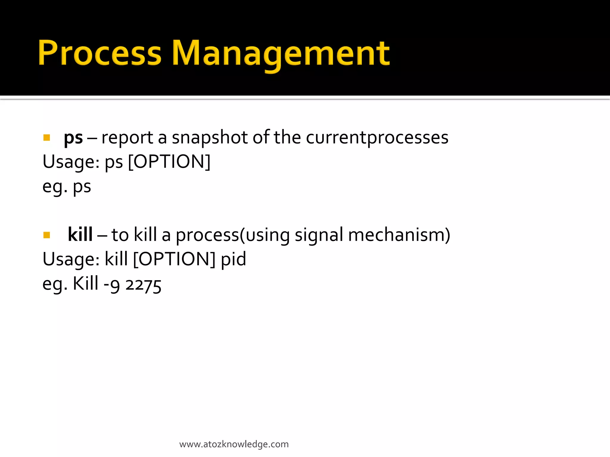  ps – report a snapshot of the currentprocesses
Usage: ps [OPTION]
eg. ps
 kill – to kill a process(using signal mechanism)
Usage: kill [OPTION] pid
eg. Kill -9 2275
www.atozknowledge.com
 