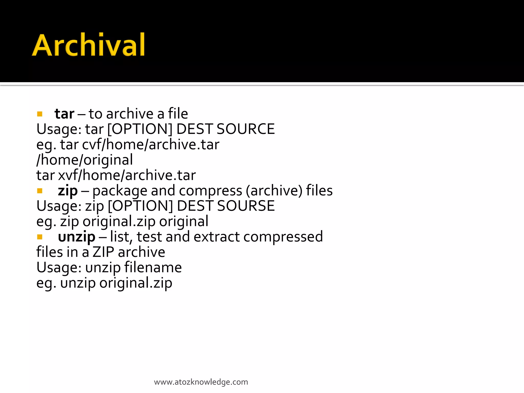  tar – to archive a file
Usage: tar [OPTION] DEST SOURCE
eg. tar cvf/home/archive.tar
/home/original
tar xvf/home/archive.tar
 zip – package and compress (archive) files
Usage: zip [OPTION] DEST SOURSE
eg. zip original.zip original
 unzip – list, test and extract compressed
files in a ZIP archive
Usage: unzip filename
eg. unzip original.zip
www.atozknowledge.com
 