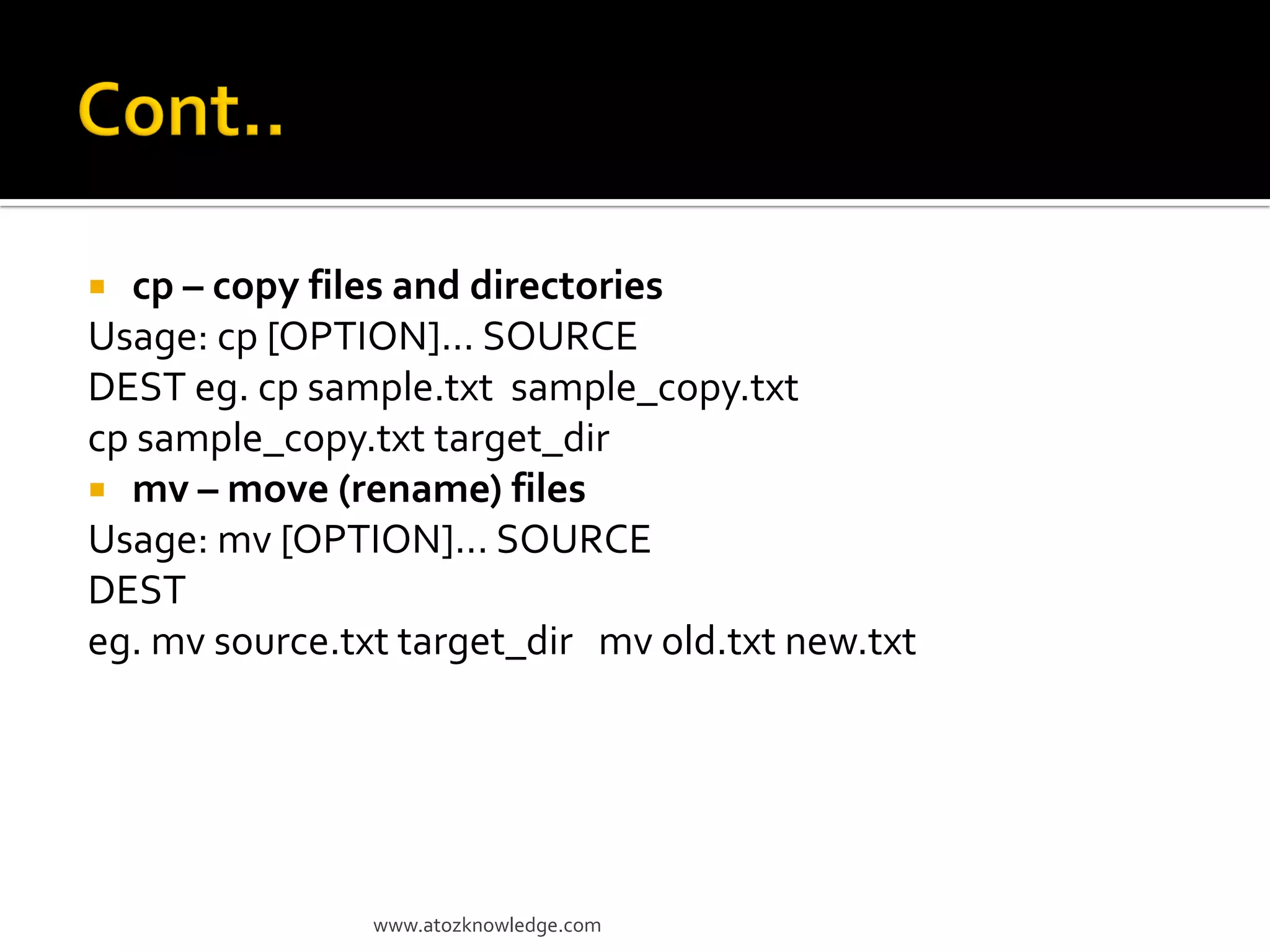  cp – copy files and directories
Usage: cp [OPTION]... SOURCE
DEST eg. cp sample.txt sample_copy.txt
cp sample_copy.txt target_dir
 mv – move (rename) files
Usage: mv [OPTION]... SOURCE
DEST
eg. mv source.txt target_dir mv old.txt new.txt
www.atozknowledge.com
 
