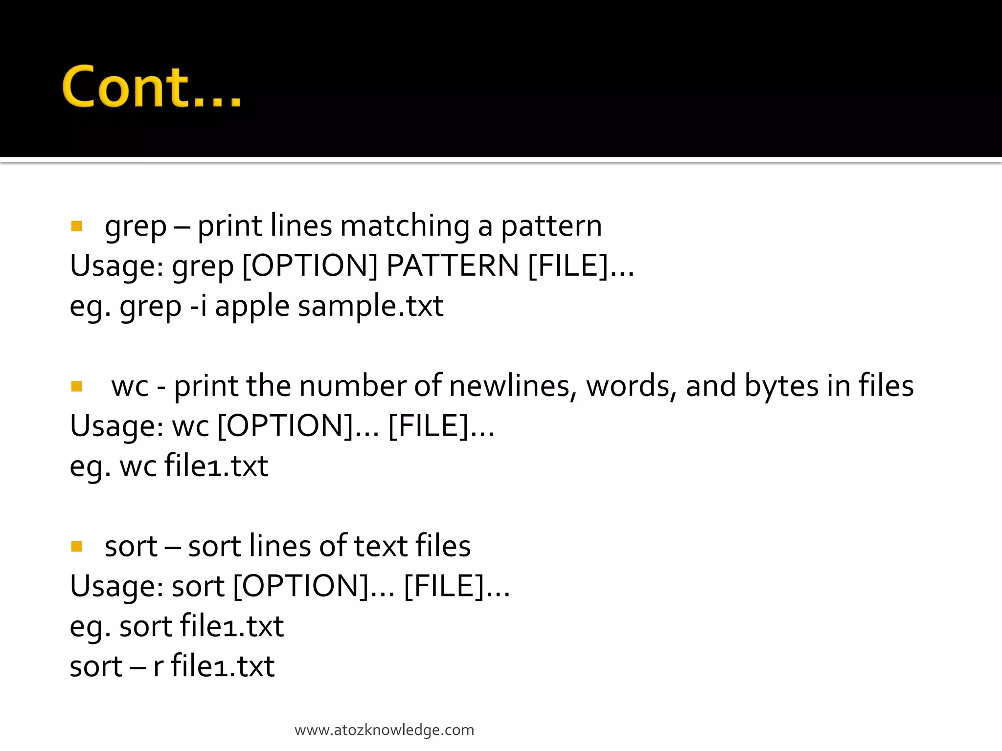  grep – print lines matching a pattern
Usage: grep [OPTION] PATTERN [FILE]...
eg. grep -i apple sample.txt
 wc - print the number of newlines, words, and bytes in files
Usage: wc [OPTION]... [FILE]...
eg. wc file1.txt
 sort – sort lines of text files
Usage: sort [OPTION]... [FILE]...
eg. sort file1.txt
sort – r file1.txt
www.atozknowledge.com
 