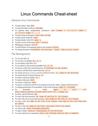 Linux Commands Cheat-sheet
General Linux Commands
● To print today’s date: ​date
● To print hostname of the pc: ​hostname
● To perform basic mathematical calculation: ​expr [number 1 (+/-/(/)/*) number 2
(+/-/(/)/*) number 3 . . . ]
● To print string of characters: ​echo “Any string”
● To print name of the OS: ​uname
● To print details of the OS: ​uname -a
● To print version of the bash: ​bash --version
● Debugging a program: ​echo $?
● To print history of commands typed on the terminal: ​history
● To change hostname: ​hostnamectl set-hostname --static "name of your choice"
File Management
● To see only files: ​ls
● To see lists even hidden files: ​ls -a
● To see details of the files: ​ls -l
● To see details of the normal and hidden files: ​ls -la
● To remove a file from current directory: ​r​m [filename in any format]
● To remove all files from current directory: ​rm -a
● To ​change directory, to move around to different folders: ​cd ./name of the directory
● To return directly to home directory: ​cd
● To return to previous folder: ​cd ..
● To make a directory: ​mkdir
● To remove a directory: ​rmdir
● To remove a directory and all of its contents recursively: rmdir -r [name of the directory]
● To change permissions of accessibility of file in the terminal: ​chmod +x ‘filename’
● To download a folder: ​(wget or (curl -L))
http://udacity.github.io/ud595-shell/stuff.zip -o things.zip
● To show current directory: ​pwd
● To read a file from terminal: ​cat <name of the file in .txt format>
● To​ ​read a file one at a time from terminal:​ ​less [name of the file in .txt format]
● To copy a file: ​cp <name of the file to be copied> <new name of the file that will
be copied>
● To move a file​: ​mv <name of the file> <directory file to be moved>
● To create a file: ​touch <filename.extension>
● To open a folder: ​nautilus /<destination of the directory>
● To create shortcut for commands: ​alias <user defined shortcut key>=‘<command>’
1
 