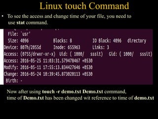 Linux touch Command
• To see the access and change time of your file, you need to
use stat command.
Now after using touch -r demo.txt Demo.txt command,
time of Demo.txt has been changed wit reference to time of demo.txt
 