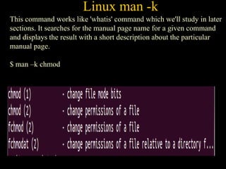 Linux man -k
This command works like 'whatis' command which we'll study in later
sections. It searches for the manual page name for a given command
and displays the result with a short description about the particular
manual page.
$ man –k chmod
 