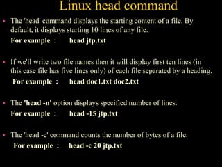 Linux head command
 The 'head' command displays the starting content of a file. By
default, it displays starting 10 lines of any file.
For example : head jtp.txt
 If we'll write two file names then it will display first ten lines (in
this case file has five lines only) of each file separated by a heading.
For example : head doc1.txt doc2.txt
 The 'head -n' option displays specified number of lines.
For example : head -15 jtp.txt
 The 'head -c' command counts the number of bytes of a file.
For example : head -c 20 jtp.txt
 