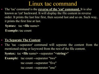 Linux tac command
 The 'tac' command is the reverse of the 'cat' command. It is also
known as 'cat' backward. It will display the file content in reverse
order. It prints the last line first, then second last and so on. Such way,
it prints the first line at last.
Syntax: tac <file name>
Example: tac count
 To Separate The Content
 The 'tac --separator' command will separate the content from the
mentioned string or keyword from the rest of the file content.
Syntax: tac <file name> --separator "<string>"
Example: tac count --separator "two"
tac count --separator "five"
tac count --separator "one"
 