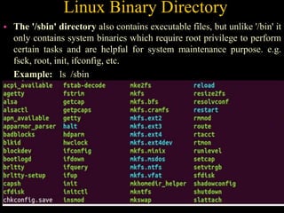 Linux Binary Directory
 The '/sbin' directory also contains executable files, but unlike '/bin' it
only contains system binaries which require root privilege to perform
certain tasks and are helpful for system maintenance purpose. e.g.
fsck, root, init, ifconfig, etc.
Example: ls /sbin
 