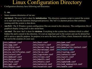 Linux Configuration Directory
 Configuration directory have following sub-directories:
2. /etc
 Some common directories of /etc are:
 /etc/init.d/: The term 'init' is short for initialization. This directory contains script to control the system
or to start and stop the daemons (background process). The 'init' is a daemon process that continues
running until the system is shut down.
 /etc/X11/: The X Window system configuration files are stored in this directory. The configuration file of
graphical display (xorg.conf) is also stored here.
 /etc/skel/: The term 'skel' is short for skeleton. Everything in the system has a skeleton which is called
hidden file and is stored in this directory. It is not an important part in the system and can be deleted but
still it serves a specific purpose. Its purpose is to serve the basic set of files, a basic framework which can
be used in the creation of a new user.
 