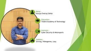 Name:-
Sourjya Swarup Sahoo
Education:-
Trident Academy of Technology
Interests:-
Cyber Security & Motorsports
Hobbies:-
Driving, Videogames, Lazy
 